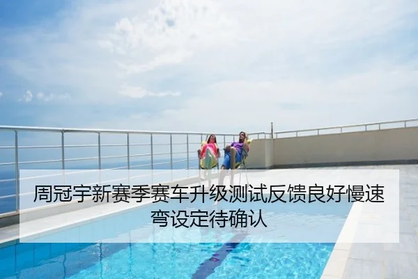 周冠宇新赛季赛车升级测试反馈良好慢速弯设定待确认