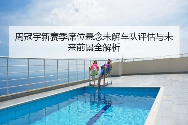 周冠宇新赛季席位悬念未解车队评估与未来前景全解析